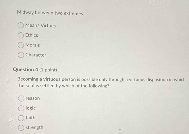 Midway between two extremes
Mean/ Virtues
Ethics
Morals
Character
Question 4 (1 point)
Becoming a virtuous person is possible only through a virtuous disposition in which
the soul is settled by which of the following?
reason
logic
faith
strength