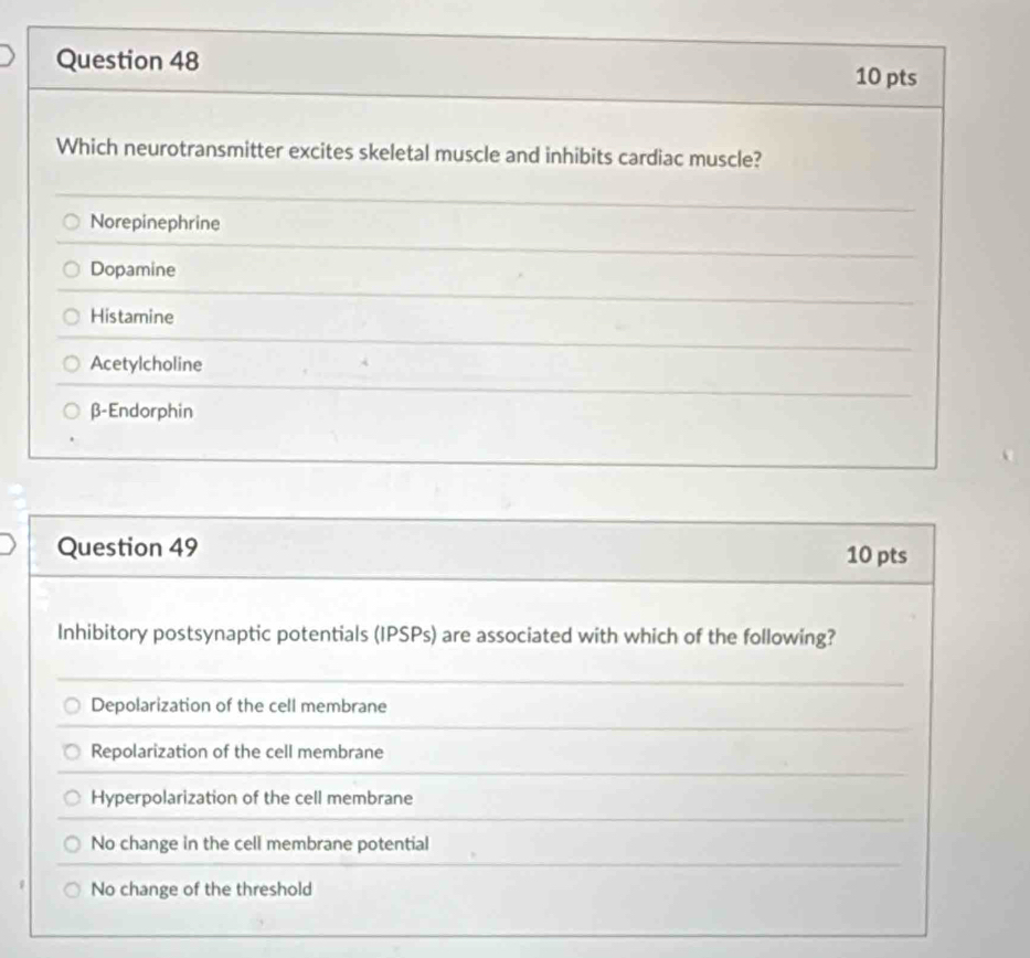 Which neurotransmitter excites skeletal muscle and inhibits cardiac muscle?
Norepinephrine
Dopamine
Histamine
Acetylcholine
β-Endorphin
Question 49 10 pts
Inhibitory postsynaptic potentials (IPSPs) are associated with which of the following?
Depolarization of the cell membrane
Repolarization of the cell membrane
Hyperpolarization of the cell membrane
No change in the cell membrane potential
No change of the threshold