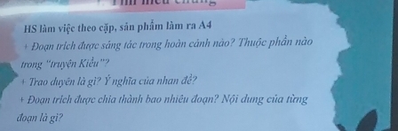 HS làm việc theo cặp, sản phẩm làm ra A4
+ Đoạn trích được sáng tác trong hoàn cảnh nào? Thuộc phần nào 
trong 'truyện Kiểu' 
+ Trao duyên là gì? Ý nghĩa của nhan đề? 
+ Đoạn trích được chia thành bao nhiêu đoạn? Nội dung của từng 
đoạn là gì?