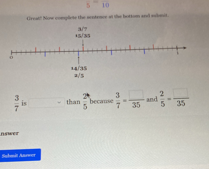 overline 5=overline 10
Great! Now complete the sentence at the bottom and submit.
 3/7  is than  2^1/5  because  3/7 = □ /35  and  2/5 = □ /35 
nswer 
Submit Answer