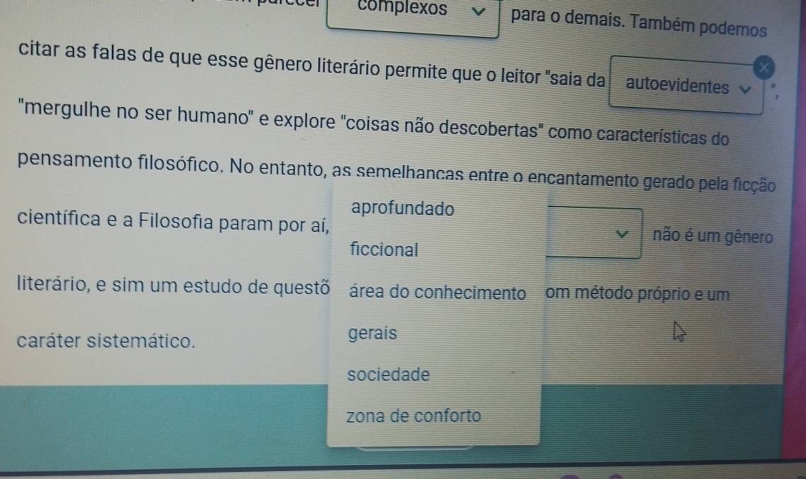 complexos para o demais. Também podemos
citar as falas de que esse gênero literário permite que o leitor "saia da autoevidentes
"mergulhe no ser humano" e explore "coisas não descobertas" como características do
pensamento filosófico. No entanto, as semelhancas entre o encantamento gerado pela ficção
aprofundado
científica e a Filosofia param por aí, não é um gênero
ficcional
literário, e sim um estudo de questõ área do conhecimento om método próprio e um
caráter sistemático. gerais
sociedade
zona de conforto