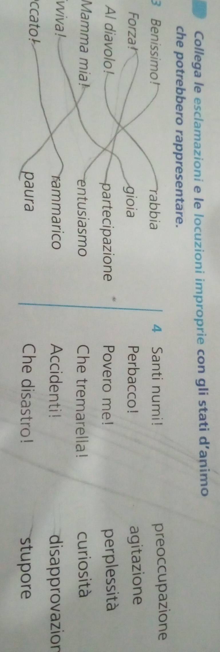 Collega le esclamazioni e le locuzioni improprie con gli stati d’animo 
che potrebbero rappresentare.
3 Benissimo! rabbia 4 Santi numi! 
preoccupazione 
Forza! gioia Perbacco! 
agitazione 
Al diavolo! Povero me! perplessità 
partecipazione 
Mamma mia! entusiasmo Che tremarella! curiosità 
ivviva ! Accidenti! disapprovazion 
rammarico 
ccato Che disastro! 
paura stupore