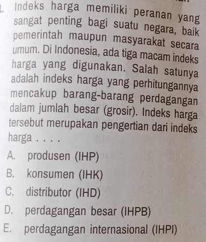 Indeks harga memiliki peranan yang
sangat penting bagi suatu negara, baik
pemerintah maupun masyarakat secara
umum. Di Indonesia, ada tiga macam indeks
harga yang digunakan. Salah satunya
adalah indeks harga yang perhitungannya
mencakup barang-barang perdagangan
dalam jumlah besar (grosir). Indeks harga
tersebut merupakan pengertian dari indeks
harga . . . .
A. produsen (IHP)
B. konsumen (IHK)
C. distributor (IHD)
D. perdagangan besar (IHPB)
E. perdagangan internasional (IHPI)