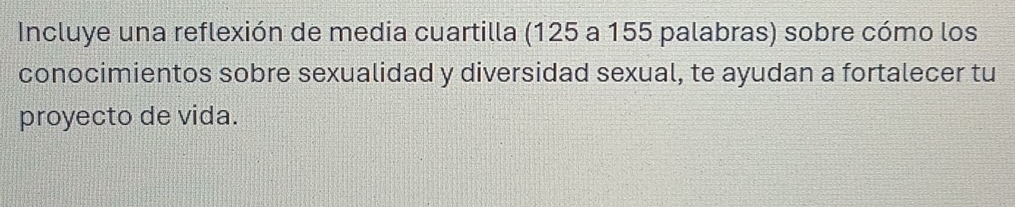 Incluye una reflexión de media cuartilla (125 a 155 palabras) sobre cómo los 
conocimientos sobre sexualidad y diversidad sexual, te ayudan a fortalecer tu 
proyecto de vida.