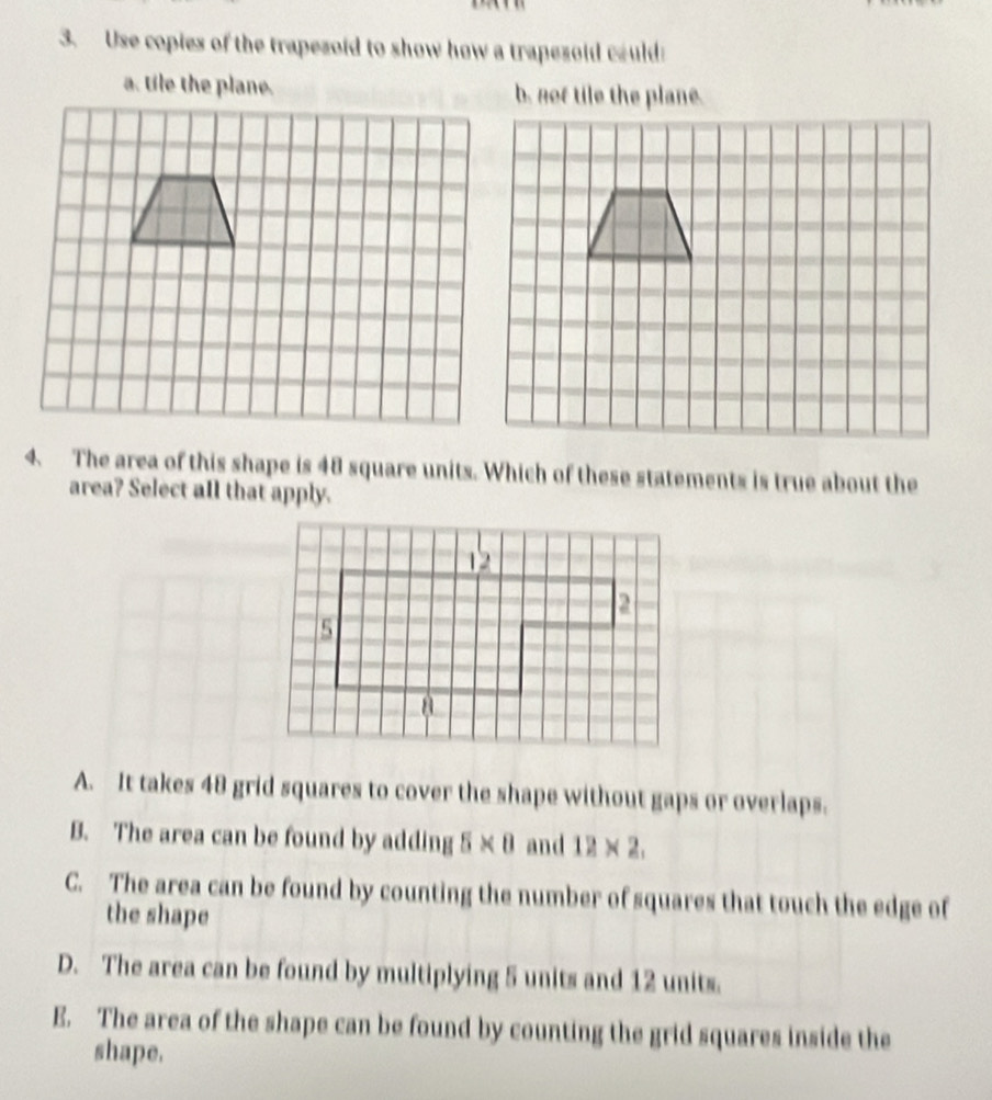 Use copies of the trapezoid to show how a trapezoid could
a. tile the plane. b. not tile the plane.
4. The area of this shape is 48 square units. Which of these statements is true about the
area? Select all that apply.
A. It takes 48 grid squares to cover the shape without gaps or overlaps.
B. The area can be found by adding 5 × 8 and 12 × 2.
C. The area can be found by counting the number of squares that touch the edge of
the shape
D. The area can be found by multiplying 5 units and 12 units.
E. The area of the shape can be found by counting the grid squares inside the
shape.