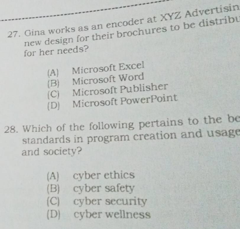 Gina works as an encoder at XYZ Advertisin
new design for their brochures to be distriby
for her needs?
(A) Microsoft Excel
(B) Microsoft Word
(C) Microsoft Publisher
(D) Microsoft PowerPoint
28. Which of the following pertains to the be
standards in program creation and usage
and society?
(A) cyber ethics
(B) cyber safety
(C) cyber security
(D) cyber wellness