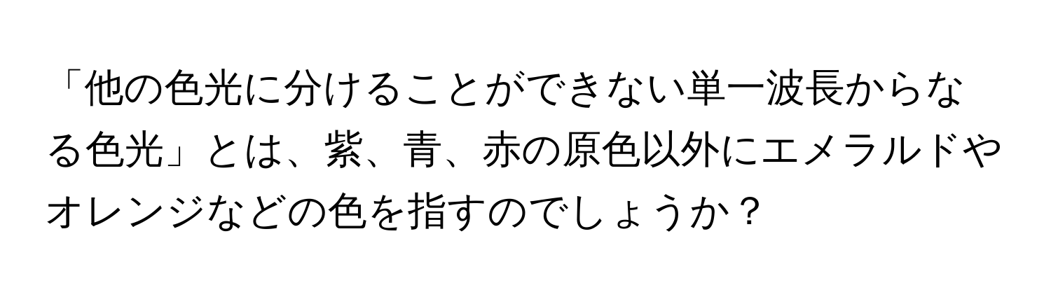 「他の色光に分けることができない単一波長からなる色光」とは、紫、青、赤の原色以外にエメラルドやオレンジなどの色を指すのでしょうか？