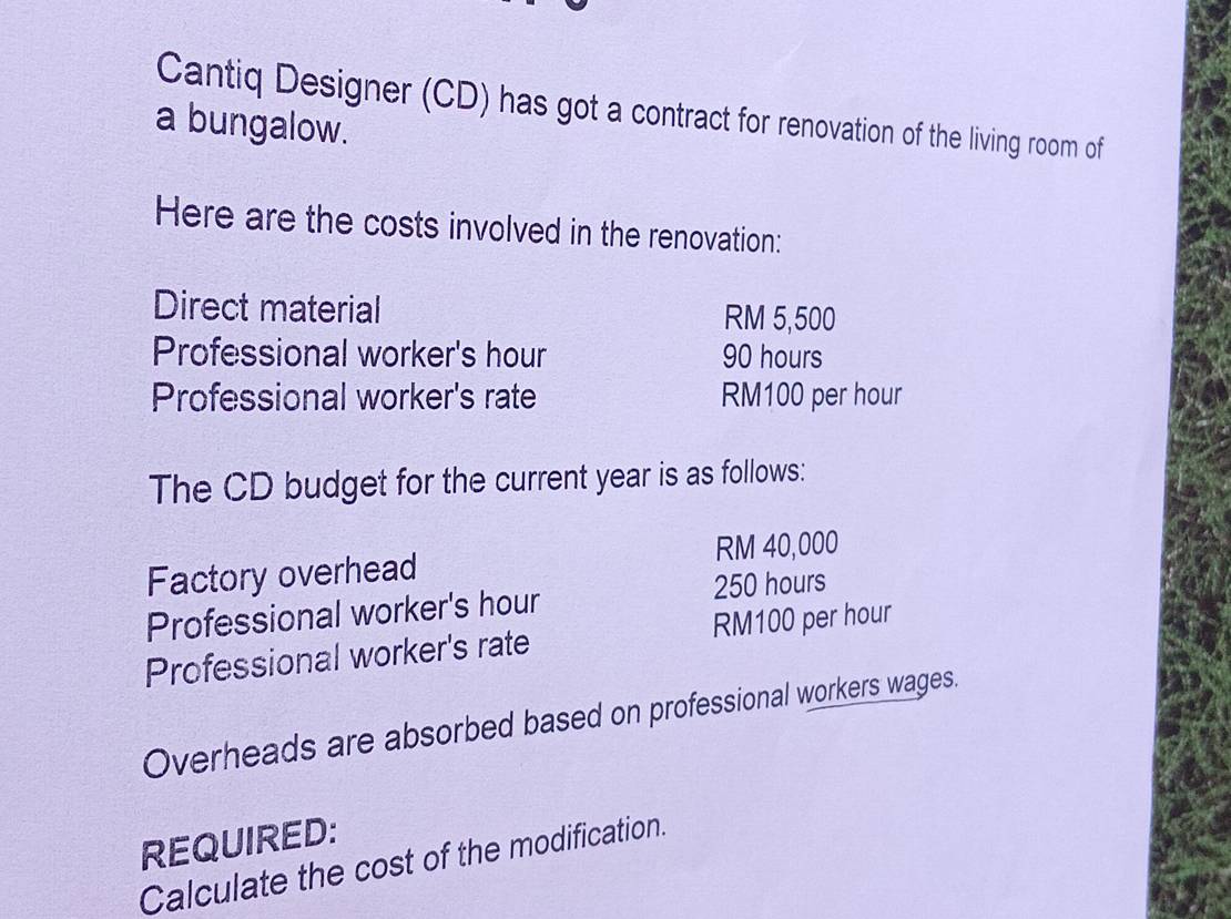 Cantiq Designer (CD) has got a contract for renovation of the living room of 
a bungalow. 
Here are the costs involved in the renovation: 
Direct material RM 5,500
Professional worker's hour 90 hours
Professional worker's rate RM100 per hour
The CD budget for the current year is as follows: 
Factory overhead RM 40,000
Professional worker's hour 250 hours
Professional worker's rate RM100 per hour
Overheads are absorbed based on professional workers wages. 
REQUIRED: 
Calculate the cost of the modification.