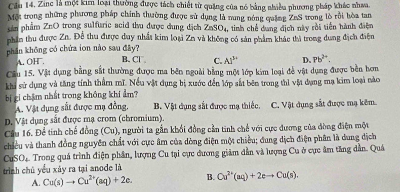 Zinc là một kim loại thường được tách chiết từ quặng của nó bằng nhiều phương pháp khác nhau.
Một trong những phương pháp chính thường được sử dụng là nung nóng quặng ZnS trong lò rồi hòa tan
sản phẩm ZnO trong sulfuric acid thu được dung dịch ZnSO_4 ,, tinh chế dung dịch này rồi tiến hành điện
phần thu được Zn. Đề thu được duy nhất kim loại Zn và không có sản phẩm khác thì trong dung địch điện
phần không có chứa ion nào sau đây?
A. OH . B. Cl¯. C. Al^(3+) D. Pb^(2+).
Cầu 15. Vật dụng bằng sắt thường được ma bên ngoài bằng một lớp kim loại đề vật dụng được bền hơn
khi sử dụng và tăng tính thầm mĩ. Nếu vật dụng bị xước đến lớp sắt bên trong thì vật dụng mạ kim loại nào
bị gỉ chậm nhất trong không khí ẩm?
A. Vật dụng sắt được mạ đồng. B. Vật dụng sắt được mạ thiếc. C. Vật dụng sắt được mạ kẽm.
D. Vật dụng sắt được mạ crom (chromium).
Câu 16. Để tinh chế đồng (Cu), người ta gắn khối đồng cần tinh chế với cực dương của dòng điện một
chiều và thanh đồng nguyên chất với cực âm của dòng điện một chiều; dung dịch điện phân là dung dịch
CuSO4. Trong quá trình điện phân, lượng Cu tại cực dương giảm dần và lượng Cu ở cực âm tăng dần. Quá
trình chủ yếu xảy ra tại anode là
A. Cu(s)to Cu^(2+)(aq)+2e. B. Cu^(2+)(aq)+2eto Cu(s).