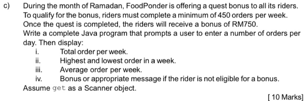 During the month of Ramadan, FoodPonder is offering a quest bonus to all its riders. 
To qualify for the bonus, riders must complete a minimum of 450 orders per week. 
Once the quest is completed, the riders will receive a bonus of RM750. 
Write a complete Java program that prompts a user to enter a number of orders per
day. Then display: 
i. Total order per week. 
ii. Highest and lowest order in a week. 
iii. Average order per week. 
iv. Bonus or appropriate message if the rider is not eligible for a bonus. 
Assume get as a Scanner object. 
[ 10 Marks]