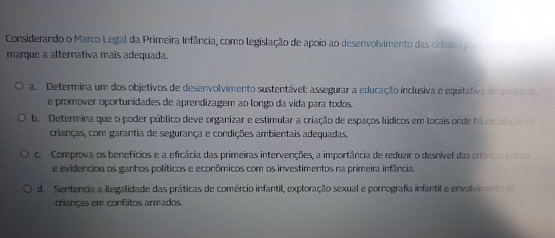 Considerando o Marco Legal da Primeira Infância, como legislação de apoio ao desenvolvimento das cidades para as crianças
marque a alternativa mais adequada.
a. Determina um dos objetivos de desenvolvimento sustentável: assegurar a educação inclusiva e equitativa de qualidade,
e promover oportunidades de aprendizagem ao longo da vida para todos.
b. Determina que o poder público deve organizar e estimular a criação de espaços lúdicos em locais onde há circulação de
crianças, com garantia de segurança e condições ambientais adequadas.
c. Comprova os benefícios e a eficácia das primeiras intervenções, a importância de reduzir o desnível das crianças pobres
e evidenciou os ganhos políticos e econômicos com os investimentos na primeira infância.
d. Sentencia a ilegalidade das práticas de comércio infantil, exploração sexual e pornografia infantil e envolvimento de
crianças em conflitos armados.