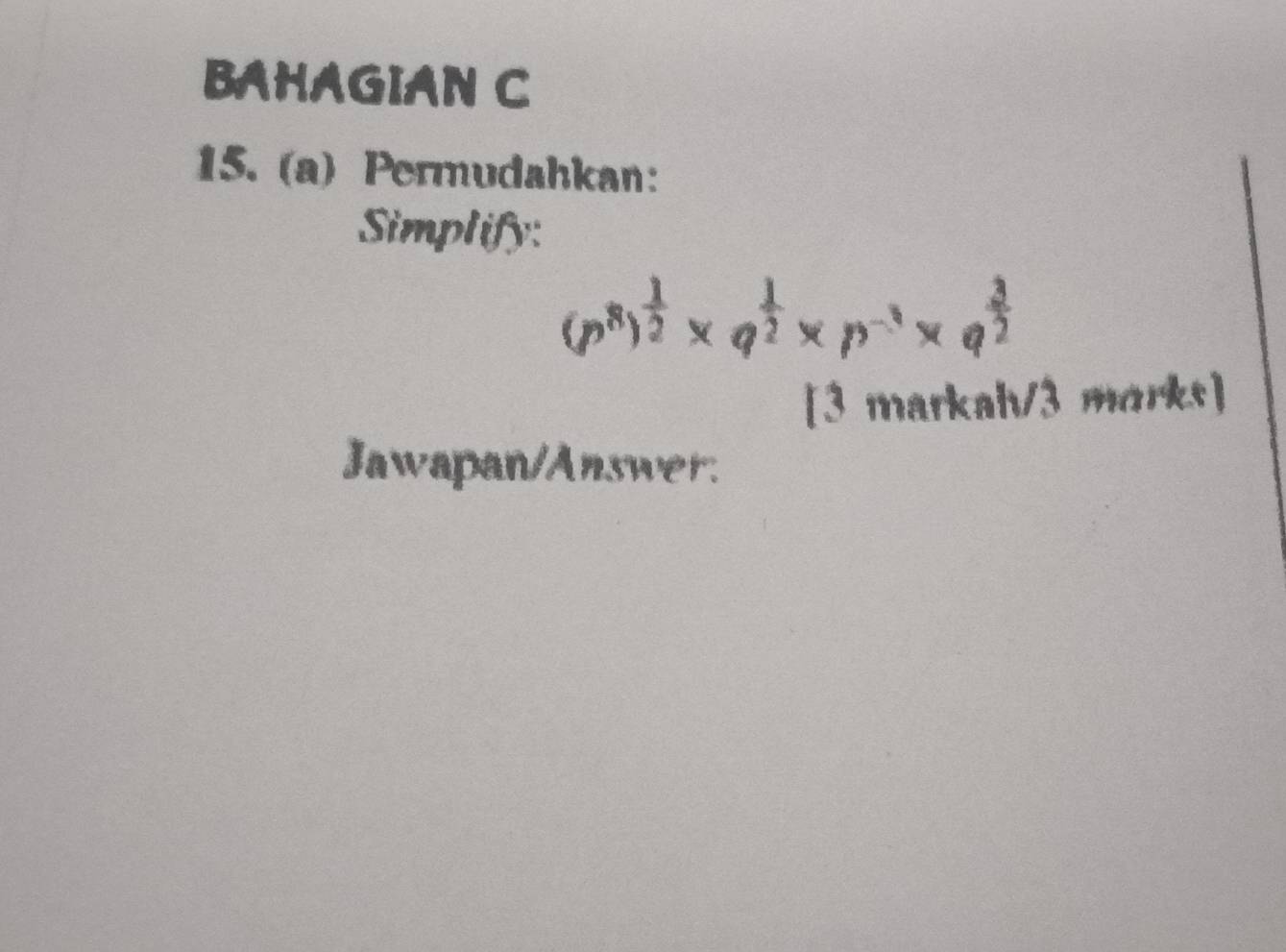 BAHAGIAN C 
15. (a) Permudahkan: 
Simplify:
(p^8)^ 1/2 * q^(frac 1)2* p^(-3)* q^(frac 3)2
[3 markah/3 marks] 
Jawapan/Answer.