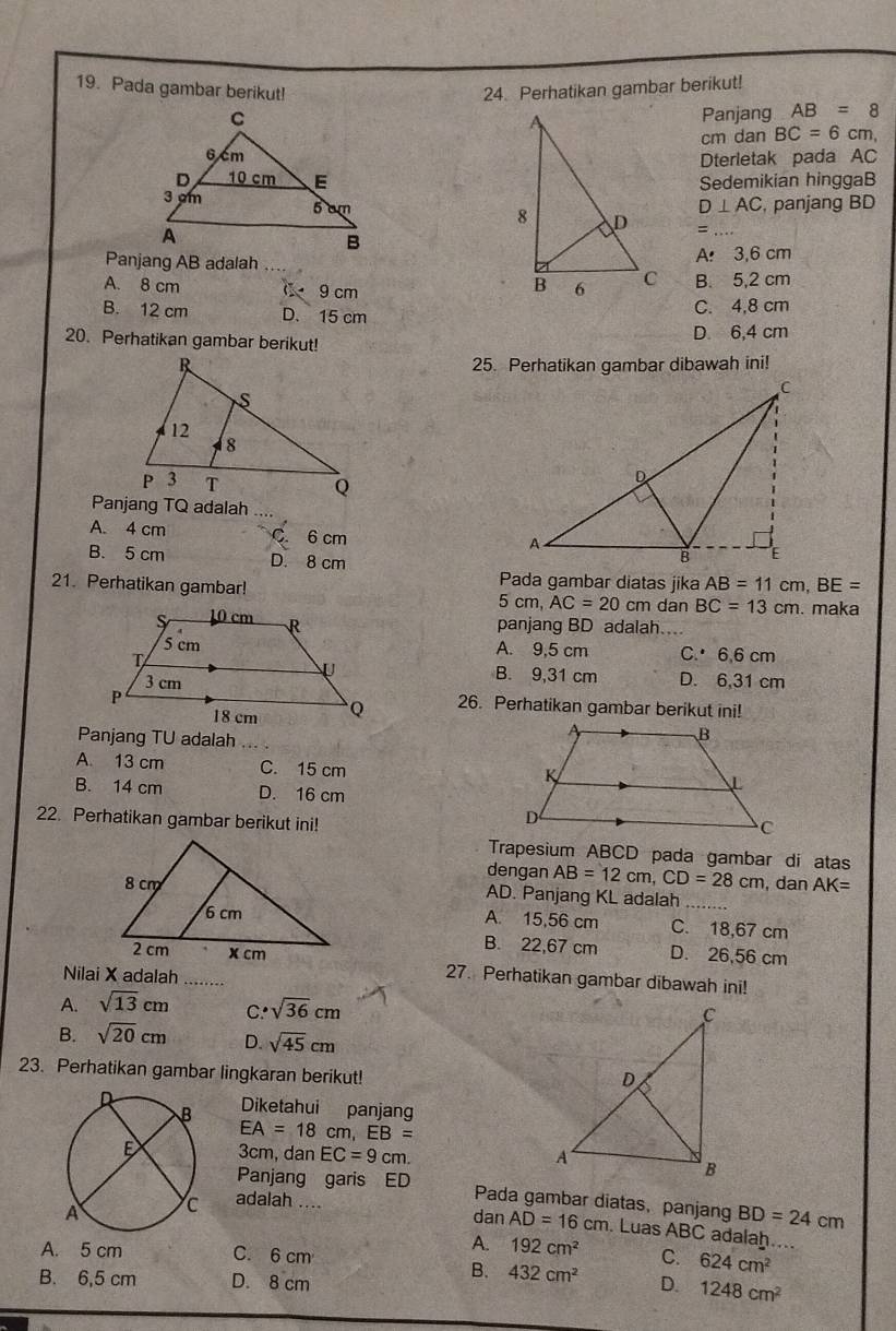 Pada gambar berikut! 24. Perhatikan gambar berikut!
Panjang AB=8
cm dan BC=6cm n.
Dterletak pada AC
Sedemikian hinggaB
D⊥ AC , panjang BD
=_
Panjang AB adalah A 3,6 cm
A. 8 cm 0 9 cm B. 5,2 cm
B. 12 cm D. 15 cm C. 4,8 cm
20. Perhatikan gambar berikut! D. 6,4 cm
25. Perhatikan gambar dibawah ini!
A. 4 cm C. 6 cm
B. 5 cm D. 8 cm
21. Perhatikan gambar! Pada gambar diatas jika AB=11cm,BE=
5cm,AC=20cm dan BC=13cm. maka
panjang BD adalah
A. 9,5 cm C. 6,6 cm
B. 9,31 cm D. 6,31 cm
26. Perhatikan gambar berikut ini!
Panjang TU adalah
A. 13 cm C. 15 cm
B. 14 cm D. 16 cm
22. Perhatikan gambar berikut ini!
Trapesium ABCD pada gambar di atas
dengan AB=12cm,CD=28cm , dan AK=
AD. Panjang KL adalah_
A. 15,56 cm
C. 18,67 cm
B. 22,67 cm D. 26,56 cm
27. Perhatikan gambar dibawah ini!
Nilai X adalah .....
A. sqrt(13)cm C. sqrt(36)cm
B. sqrt(20)cm D. sqrt(45)cm
23. Perhatikan gambar lingkaran berikut!
Diketahui panjang
EA=18cm,EB=
3cm, dan EC=9cm.
adalah ....
Panjang garis ED Pada gambar diatas, panjang . Luas ABC adalah
dan AD=16cm
BD=24cm
A. 192cm^2

A. 5 cm C. 6 cm C. 624cm^2
B. 432cm^2 D.
B. 6,5 cm D. 8 cm 1248cm^2