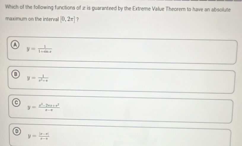 Which of the following functions of x is guaranteed by the Extreme Value Theorem to have an absolute
maximum on the interval [0,2π ] ?
a y= 1/1+sin x 
y= 1/x^2+π  
y= (x^2-2π x+π^2)/x-π  
o
y= (|x-π |)/x-π  