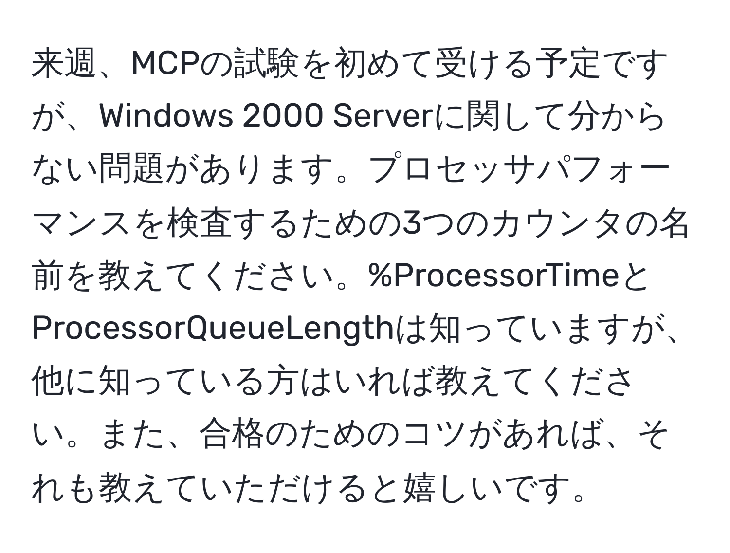 来週、MCPの試験を初めて受ける予定ですが、Windows 2000 Serverに関して分からない問題があります。プロセッサパフォーマンスを検査するための3つのカウンタの名前を教えてください。%ProcessorTimeとProcessorQueueLengthは知っていますが、他に知っている方はいれば教えてください。また、合格のためのコツがあれば、それも教えていただけると嬉しいです。