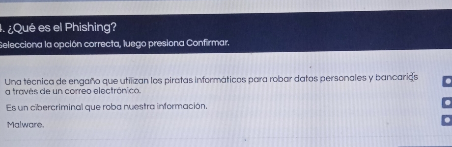 ¿Qué es el Phishing?
Selecciona la opción correcta, luego presiona Confirmar.
Una técnica de engaño que utilizan los piratas informáticos para robar datos personales y bancarias
a través de un correo electrónico.
Es un cibercriminal que roba nuestra información.
Malware.