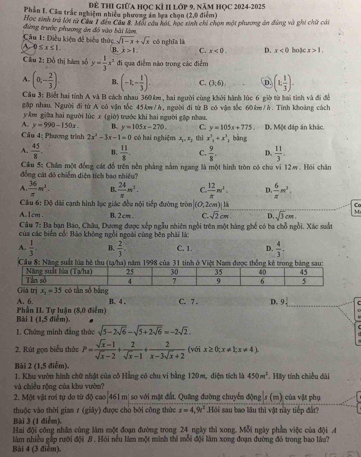 đẻ thI giữa học kÌ II lớp 9. năm họC 2024-2025
Phần I. Câu trắc nghiệm nhiều phương án lựa chọn (2,0 điểm)
Học sinh trả lời từ Câu 1 đến Câu 8. Mỗi câu hỏi, học sinh chỉ chọn một phương án đúng và ghi chữ cái
đứng trước phương án đó vào bài làm.
Câu 1: Điều kiện đề biểu thức sqrt(1-x)+sqrt(x) có nghĩa là
A 0≤ x≤ 1.
B. x>1. C. x<0. D. x<0</tex> hoặc x>1.
Câu 2:Dhat o thị hm số y= 1/3 x^2 đi qua điểm nào trong các điểm
A. (0;- 2/3 ).
B. (-1;- 1/3 ). (1; 1/3 ).
C. (3;6). D.
Câu 3: Biết hai tỉnh A và B cách nhau 360km, hai người cùng khởi hành lúc 6 giờ từ hai tinh và đi đễ
gặp nhau. Người đi từ A có vận tốc 45km/h, người đi từ B có vận tốc 60km/h. Tính khoảng cách
y km giữa hai người lúc x (giờ) trước khi hai người gặp nhau.
A. y=990-150x. B. y=105x-270. C. y=105x+775. D. Một đáp án khác.
* Câu 4: Phương trình 2x^2-3x-1=0 có hai nghiệm x_1,x_2 thì x^3_1+x^3 , bằng
A.  45/8 .  11/8 .  9/8 .  11/3 .
B.
C.
D.
Câu 5: Chân một đống cát đồ trên nền phẳng nằm ngang là một hình tròn có chu vi 12m. Hỏi chân
đống cát dó chiếm diện tích bao nhiêu?
A.  36/π  m^2. B.  24/π  m^2.  12/π  m^2.  6/π  m^2.
C.
D.
Câu 6: Độ dài cạnh hình lục giác đều nội tiếp đường tròn (O;2cn 2)| là Co
A.1cm . B. 2 cm . C. sqrt(2)cm. D. sqrt(3)cm.
M
Câu 7: Ba bạn Bảo, Châu, Dương được xếp ngẫu nhiên ngồi trên một hàng ghế có ba chỗ ngồi. Xác suất
của các biến cố: Bảo không ngồi ngoài cùng bên phải là:
A.  1/3 .  2/3 . C. 1. D.  4/3 .
B.
Cầâu 8: Năng suất lúa hè thu (tạ/ha) năm 1998 của 31 tinh ở Việt Nam được thống kê
A. 6. B. 4 . C. 7 . D. 9 .
C
Phần II. Tự luận (8,0 điểm)
C
Bài 1(1,5 điểm).
S
1. Chứng minh đẳng thức sqrt(5-2sqrt 6)-sqrt(5+2sqrt 6)=-2sqrt(2).
C
2. Rút gọn biểu thức P= (sqrt(x)-1)/sqrt(x)-2 + 2/sqrt(x)-1 + 2/x-3sqrt(x)+2  (với x≥ 0;x!= 1;x!= 4).
Bài 2 (1,5 điểm).
1. Khu vườn hình chữ nhật của cô Hằng có chu vi bằng 120m, diện tích là 450m^2 *. Hãy tính chiều dài
và chiều rộng của khu vườn?
2. Một vật rơi tự do từ độ cao|461 m| so với mặt đất. Quãng đường chuyển động|s (m)| của vật phụ
thuộc vào thời gian # (giây) được cho bởi công thức s=4,9t^2.Hỏi sau bao lâu thì vật này tiếp đất?
Bài 3 (1 điểm).
Hai đội công nhân cùng làm một đoạn đường trong 24 ngày thì xong. Mỗi ngày phần việc của đội A
làm nhiều gấp rưỡi đội B. Hỏi nếu làm một mình thì mỗi đội làm xong đoạn đường đó trong bao lâu?
Bài 4 (3 điểm).