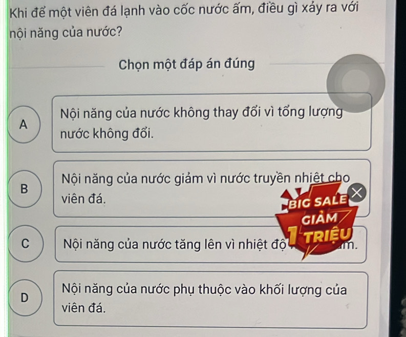 Khi để một viên đá lạnh vào cốc nước ấm, điều gì xảy ra với
nội năng của nước?
Chọn một đáp án đúng
Nội năng của nước không thay đổi vì tổng lượng
A nước không đổi.
Nội năng của nước giảm vì nước truyền nhiệt cho
B viên đá.
biG sALE X
gIảm
TRiêu
C Nội năng của nước tăng lên vì nhiệt độ m.
D Nội năng của nước phụ thuộc vào khối lượng của
viên đá.