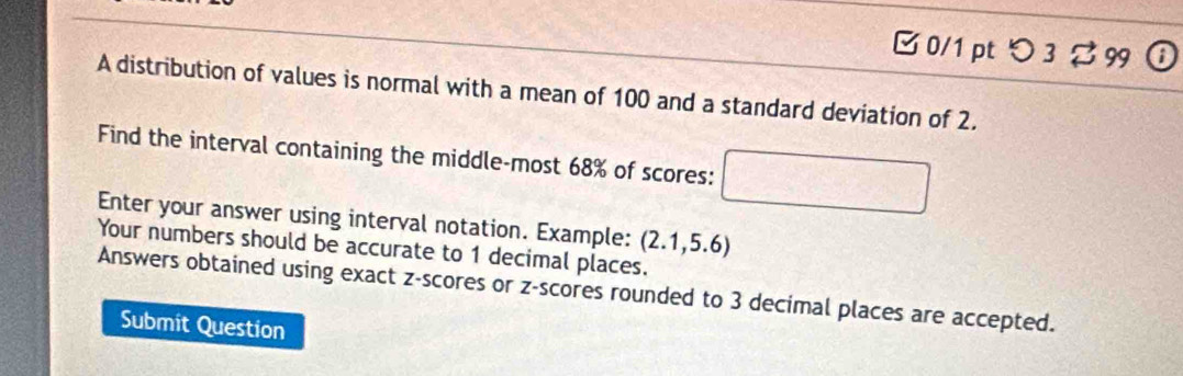 □0/1 ptつ 3 % 99 ⓘ 
A distribution of values is normal with a mean of 100 and a standard deviation of 2. 
Find the interval containing the middle-most 68% of scores: 
frac □  
Enter your answer using interval notation. Example: (2.1,5.6)
Your numbers should be accurate to 1 decimal places. 
Answers obtained using exact z-scores or z-scores rounded to 3 decimal places are accepted. 
Submit Question