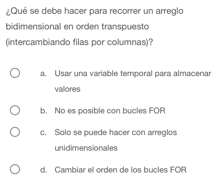 ¿Qué se debe hacer para recorrer un arreglo
bidimensional en orden transpuesto
(intercambiando filas por columnas)?
a. Usar una variable temporal para almacenar
valores
b. No es posible con bucles FOR
c. Solo se puede hacer con arreglos
unidimensionales
d. Cambiar el orden de los bucles FOR