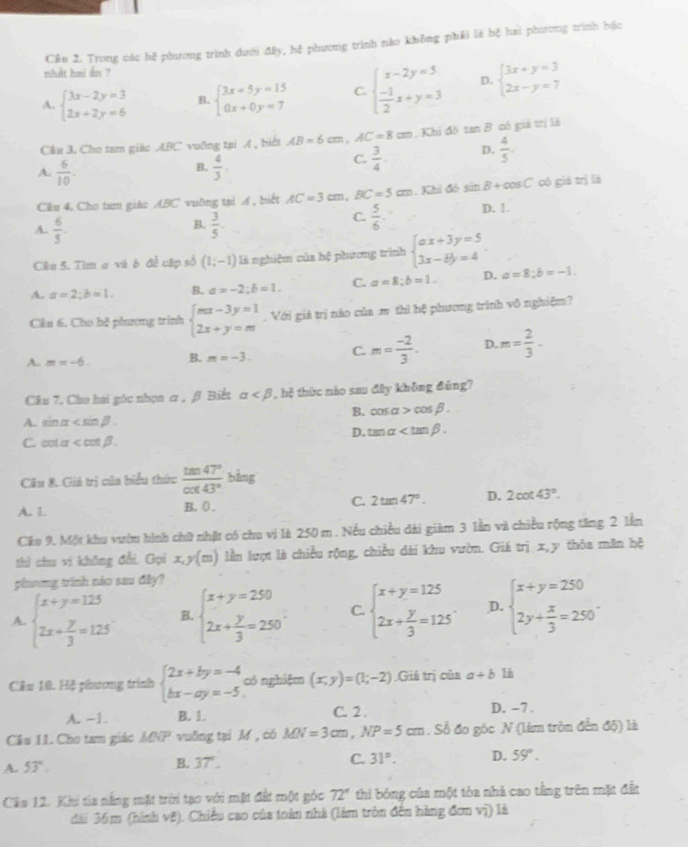 Cần 2. Trong các hệ phương trình dưới đấy, hệ phương trình nào không phải là bệ hai phương trình bốc
nhat bei an ?
A. beginarrayl 3x-2y=3 2x+2y=6endarray. B. beginarrayl 3x+5y=15 0x+0y=7endarray. C. beginarrayl x-2y=5  (-1)/2 x+y=3endarray. D. beginarrayl 3x+y=3 2x-y=7endarray.
C&u 3. Cho tam giác ABC voỡng tại A , biểi AB=6cm AC=8cm Khi đó tan B có giả trị là
D.  4/5 .
B.
A.  6/10 .  4/3 .
C.  3/4 .
Câu 4. Cho tam giào ABC vuỡng tại A , biết AC=3cm .BC=5cm Khi đó sin B+cos C có giá trị lā
A.  6/5 .  3/5 . D. 1.
B.
C.  5/6 
Câu 5. Tim a và ô để cập số (1;-1) là nghiệm của bệ phương trình beginarrayl ax+3y=5 3x-by=4endarray. .
A. a=2;b=1.
B. a=-2;b=1. C. a=8;b=1. D. a=8;b=-1.
Cầu 6. Cho bộ phương trình beginarrayl mx-3y=1 2x+y=mendarray.. Với giá trị nào của m thì bệ phương trình vô nghiệm?
A. m=-6. B. m=-3.
C. m= (-2)/3 . D. m= 2/3 -
Câu 7. Cho hai góc nhọn α , β Biết alpha , bộ thức nào sau đây không đùng?
B. cos alpha >cos beta .
A. sin alpha
D. tan alpha
C. cot alpha
Câu &. Giả trị của biểu thức  tan 47°/cot 43°  bằng
A. 1. B. 0 . C. 2tan 47°. D. 2cot 43°.
Câu 9. Một khu vườn hình chữ nhật có chu vi là 250 m . Nều chiều dài giàm 3 lần và chiều rộng tăng 2 lần
thì chu vi không đổi, Gọi x,y(m) lần lượt là chiều rộng, chiều dài khu vườn. Giá trị x,y thôa măn hệ
phương trình nào sau đây?
A. beginarrayl x+y=125 2x+ y/3 =125endarray. B. beginarrayl x+y=250 2x+ y/3 =250endarray. . C. beginarrayl x+y=125 2x+ y/3 =125endarray. . D. beginarrayl x+y=250 2y+ x/3 =250endarray. .
Câu 10. Hệ phương trình beginarrayl 2x+by=-4 bx-ay=-5endarray. có nghiệm (x,y)=(1;-2) Giả trị của a+b
A. -1. B. 1. C. 2 . D. -7.
Câu 11. Cho tam giác MNP vuỡng tại M , có MN=3cm,NP=5cm. Số đo gốc N (làm tròn đến độ) là
A. 53°
B. 37°
C. 31°. D. 59°.
Câu 12. Khi tia nắng mặt trời tạo với mặt đất một góc 72° thi bóng của một tòa nhà cao tằng trên mặt đất
dài 36m (hình vệ). Chiều cao của toàn nhà (làm tròn đến hàng đơn vị) là
