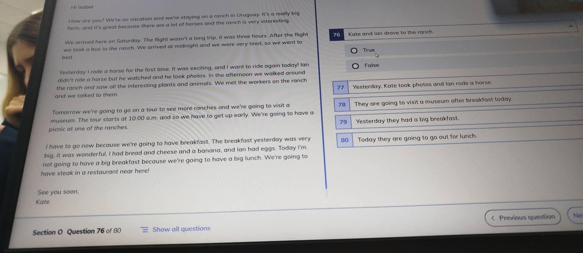 Hi Isabel
How are you? We're on vacation and we're staying on a ranch in Uruguay. It's a really big
farm, and it's great because there are a lot of horses and the ranch is very interesting
We arrived here on Saturday. The flight wasn't a long trip, it was three hours. After the flight 76 Kate and Ian drove to the ranch.
we took a bus to the ranch. We arrived at midnight and we were very tired, so we went to
True
bed.
Yesterday I rode a horse for the first time. It was exciting, and I want to ride again today! lan
False
didn't ride a horse but he watched and he took photos. In the afternoon we walked around
the ranch and saw all the interesting plants and animals. We met the workers on the ranch
77
and we talked to them. Yesterday, Kate took photos and lan rode a horse.
78
Tomorrow we're going to go on a tour to see more ranches and we're going to visit a They are going to visit a museum after breakfast today
museum. The tour starts at 10:00 a.m. and so we have to get up early. We're going to have a
79
picnic at one of the ranches. Yesterday they had a big breakfast.
I have to go now because we're going to have breakfast. The breakfast yesterday was very 80 Today they are going to go out for lunch.
big, it was wonderful. I had bread and cheese and a banana, and Ian had eggs. Today I'm
not going to have a big breakfast because we're going to have a big lunch. We're going to
have steak in a restaurant near here!
See you soon,
Kate
< Previous question Ne
Section O Question 76 of 80 Show all questions