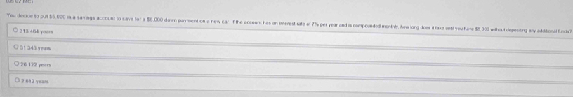 You decide to put $5.000 in a savings account to save for a 56,000 down payment on a new car if the account has an interest rate of 7% per year and is compounded monthly, how long does it take unti! you have $6,000 without depositng any additoal funds
○ 313 464 years
○ 31 346 years
○ 20 122 yearsi
2 612 years