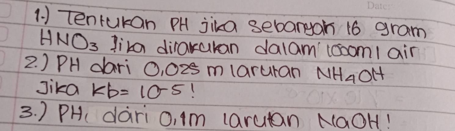 tenrukan PH jika sebargoh 16 gram
HNO_3 lika dirakukan dalamtoooml air 
2. ) PH dari 0, 025 mlaruran NH_4OH
Jika kb=10^(-5)
3. ) PH dari 0, 1m larutan NaOH!