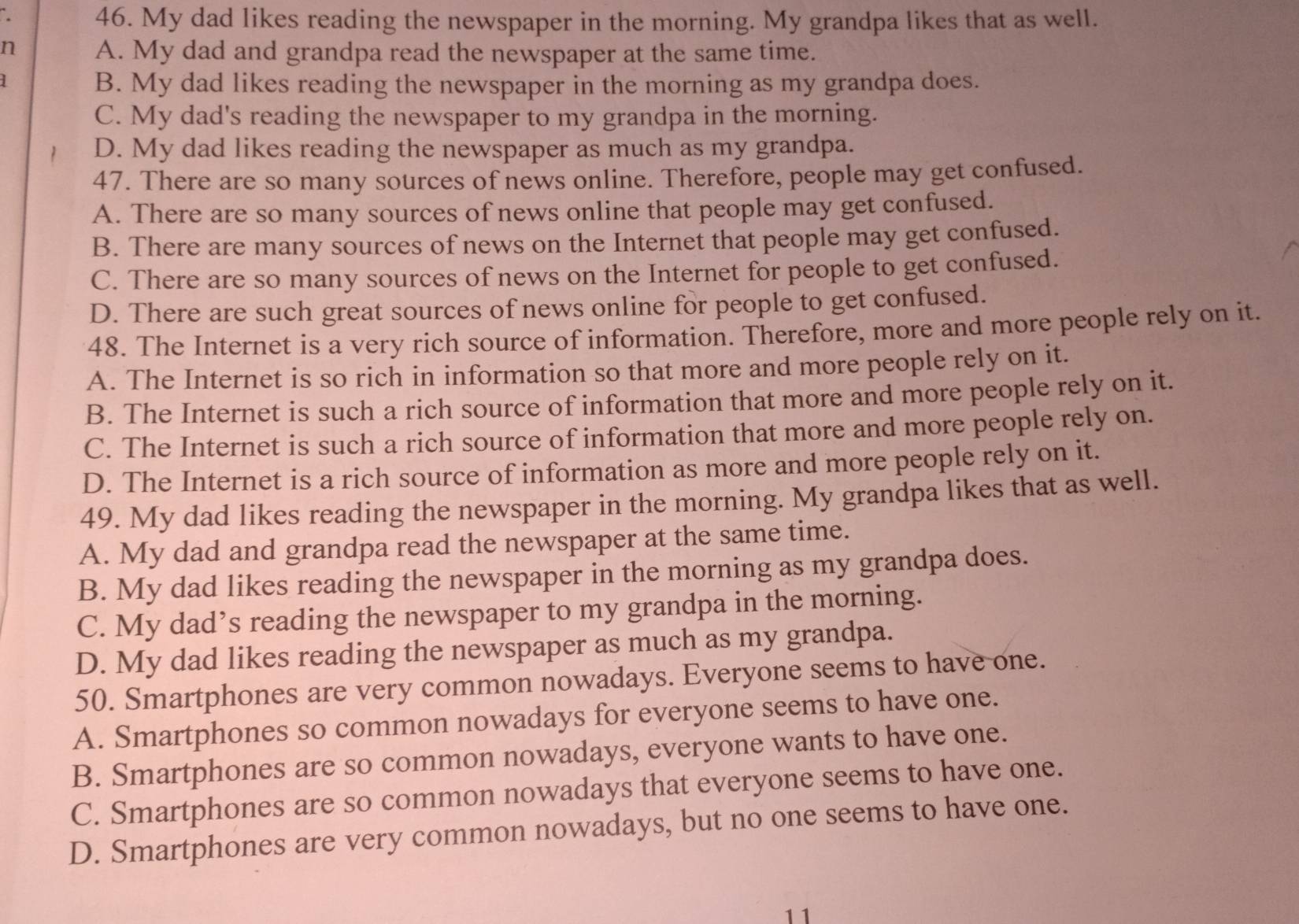 My dad likes reading the newspaper in the morning. My grandpa likes that as well.
n A. My dad and grandpa read the newspaper at the same time.
1
B. My dad likes reading the newspaper in the morning as my grandpa does.
C. My dad's reading the newspaper to my grandpa in the morning.
D. My dad likes reading the newspaper as much as my grandpa.
47. There are so many sources of news online. Therefore, people may get confused.
A. There are so many sources of news online that people may get confused.
B. There are many sources of news on the Internet that people may get confused.
C. There are so many sources of news on the Internet for people to get confused.
D. There are such great sources of news online for people to get confused.
48. The Internet is a very rich source of information. Therefore, more and more people rely on it.
A. The Internet is so rich in information so that more and more people rely on it.
B. The Internet is such a rich source of information that more and more people rely on it.
C. The Internet is such a rich source of information that more and more people rely on.
D. The Internet is a rich source of information as more and more people rely on it.
49. My dad likes reading the newspaper in the morning. My grandpa likes that as well.
A. My dad and grandpa read the newspaper at the same time.
B. My dad likes reading the newspaper in the morning as my grandpa does.
C. My dad’s reading the newspaper to my grandpa in the morning.
D. My dad likes reading the newspaper as much as my grandpa.
50. Smartphones are very common nowadays. Everyone seems to have one.
A. Smartphones so common nowadays for everyone seems to have one.
B. Smartphones are so common nowadays, everyone wants to have one.
C. Smartphones are so common nowadays that everyone seems to have one.
D. Smartphones are very common nowadays, but no one seems to have one.
11
