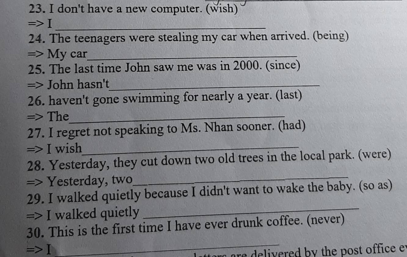 don't have a new computer. (wish) 
=>I_ 
24. The teenagers were stealing my car when arrived. (being) 
=> My car_ 
25. The last time John saw me was in 2000. (since) 
=> John hasn't_ 
26. haven't gone swimming for nearly a year. (last) 
=> The_ 
27. I regret not speaking to Ms. Nhan sooner. (had) 
=> I wish_ 
28. Yesterday, they cut down two old trees in the local park. (were) 
=> Yesterday, two 
_ 
_ 
29. I walked quietly because I didn't want to wake the baby. (so as) 
=> I walked quietly 
30. This is the first time I have ever drunk coffee. (never) 
=>Ⅰ 
_ 
r ar delivered by the post office et