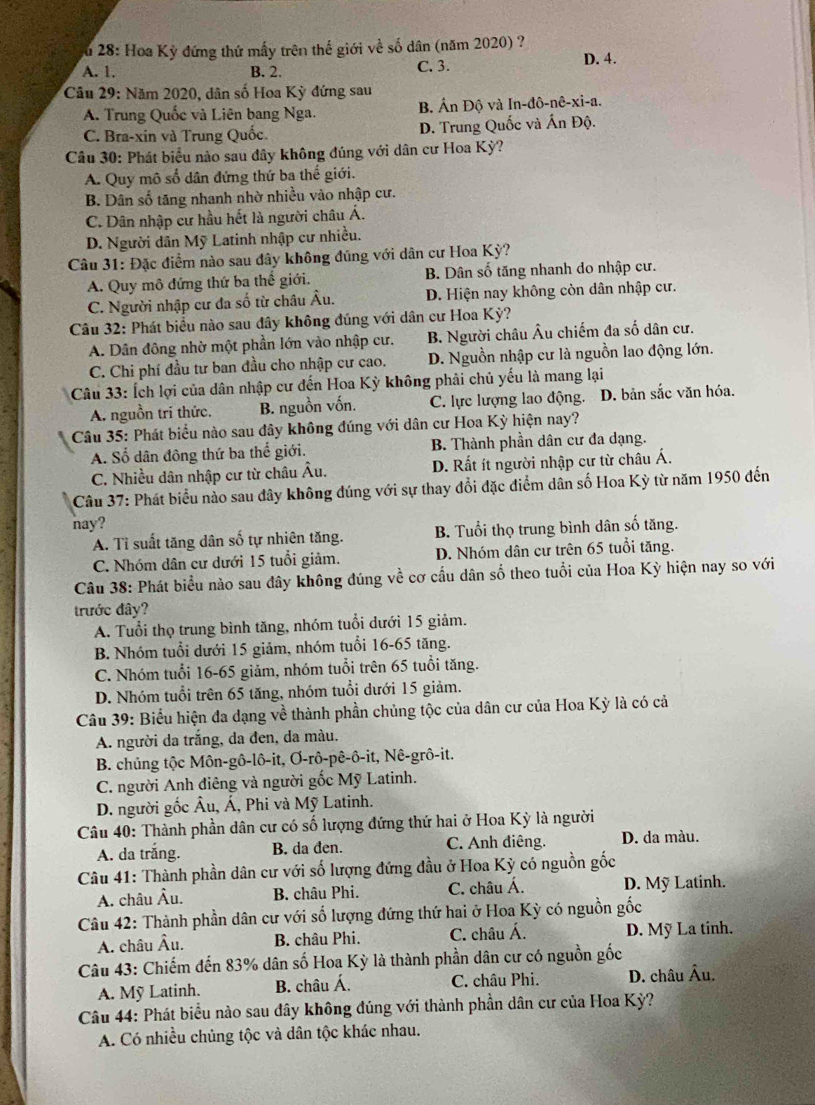 Su 28: Hoa Kỳ đứng thứ mấy trên thế giới về số dân (năm 2020) ?
A. 1. B. 2. C. 3.
D. 4.
Câu 29: Năm 2020, dân số Hoa Kỳ đứng sau
A. Trung Quốc và Liên bang Nga. B. Ấn Độ và In-đô-nê-xi-a.
C. Bra-xin và Trung Quốc. D. Trung Quốc và Ấn Độ.
Câu 30: Phát biểu nào sau dây không đúng với dân cư Hoa Kỳ?
A. Quy mô số dân đứng thứ ba thế giới.
B. Dân số tăng nhanh nhờ nhiều vào nhập cư.
C. Dân nhập cư hầu hết là người châu Á.
D. Người dân Mỹ Latinh nhập cư nhiều.
Câu 31: Đặc điểm nào sau đây không đúng với dân cư Hoa Kỳ?
A. Quy mô đứng thứ ba thế giới. B. Dân số tăng nhanh do nhập cư.
C. Người nhập cư đa số từ châu Âu. D. Hiện nay không còn dân nhập cư.
Câu 32: Phát biểu nào sau đây không đúng với dân cư Hoa Kỳ?
A. Dân đông nhờ một phần lớn vào nhập cư. B. Người châu Âu chiếm đa số dân cư.
C. Chi phí đầu tư ban đầu cho nhập cư cao. D. Nguồn nhập cư là nguồn lao động lớn.
Câu 33: Ích lợi của dân nhập cư đến Hoa Kỳ không phải chủ yếu là mang lại
A. nguồn tri thức. B. nguồn vốn. C. lực lượng lao động. 、 D. bản sắc văn hóa.
Câu 35: Phát biểu nào sau đây không đúng với dân cư Hoa Kỳ hiện nay?
A. Số dân đông thứ ba thể giới. B. Thành phần dân cư đa dạng.
C. Nhiều dân nhập cư từ châu Âu. D. Rất ít người nhập cư từ châu Á.
Câu 37: Phát biểu nào sau đây không đúng với sự thay đổi đặc điểm dân số Hoa Kỳ từ năm 1950 đến
hay?
A. Tỉ suất tăng dân số tự nhiên tăng. B. Tuổi thọ trung bình dân số tăng.
C. Nhóm dân cư dưới 15 tuổi giảm. D. Nhóm dân cư trên 65 tuổi tăng.
Câu 38: Phát biểu nào sau đây không đúng về cơ cấu dân số theo tuổi của Hoa Kỳ hiện nay so với
trước đây?
A. Tuổi thọ trung bình tăng, nhóm tuổi dưới 15 giảm.
B. Nhóm tuổi dưới 15 giảm, nhóm tuổi 16-65 tăng.
C. Nhóm tuổi 16-65 giảm, nhóm tuổi trên 65 tuổi tăng.
D. Nhóm tuổi trên 65 tăng, nhóm tuổi dưới 15 giảm.
Câu 39: Biểu hiện đa dạng về thành phần chủng tộc của dân cư của Hoa Kỳ là có cả
A. người da trắng, da đen, da màu.
B. chủng tộc Môn-gô-lô-it, Ơ-rô-pê-ô-it, Nê-grô-it.
C. người Anh điêng và người gốc Mỹ Latinh.
D. người gốc Âu, Á, Phi và Mỹ Latinh.
Câu 40: Thành phần dân cư có số lượng đứng thứ hai ở Hoa Kỳ là người
A. da trắng. B. da đen. C. Anh điêng. D. da màu.
Câu 41: Thành phần dân cư với số lượng đứng đầu ở Hoa Kỳ có nguồn gốc
A. châu Âu. B. châu Phi. C. châu Á. D. Mỹ Latinh.
Câu 42: Thành phần dân cư với số lượng đứng thứ hai ở Hoa Kỳ có nguồn gốc
A. châu Âu. B. châu Phi. C. châu Á. D. Mỹ La tinh.
Câu 43: Chiếm đến 83% dân số Hoa Kỳ là thành phần dân cư có nguồn gốc
A. Mỹ Latinh. B. châu Á. C. châu Phi. D. châu Âu.
Câu 44: Phát biểu nào sau đây không đúng với thành phần dân cư của Hoa Kỳ?
A. Có nhiều chủng tộc và dân tộc khác nhau.