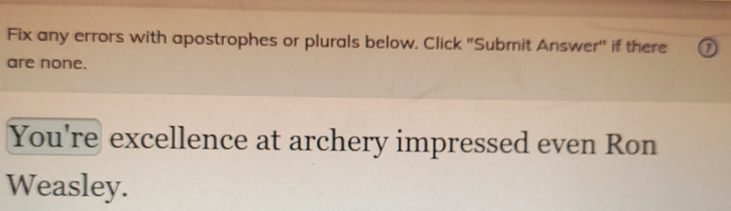 Fix any errors with apostrophes or plurals below. Click "Submit Answer'' if there 
are none. 
You're excellence at archery impressed even Ron 
Weasley.