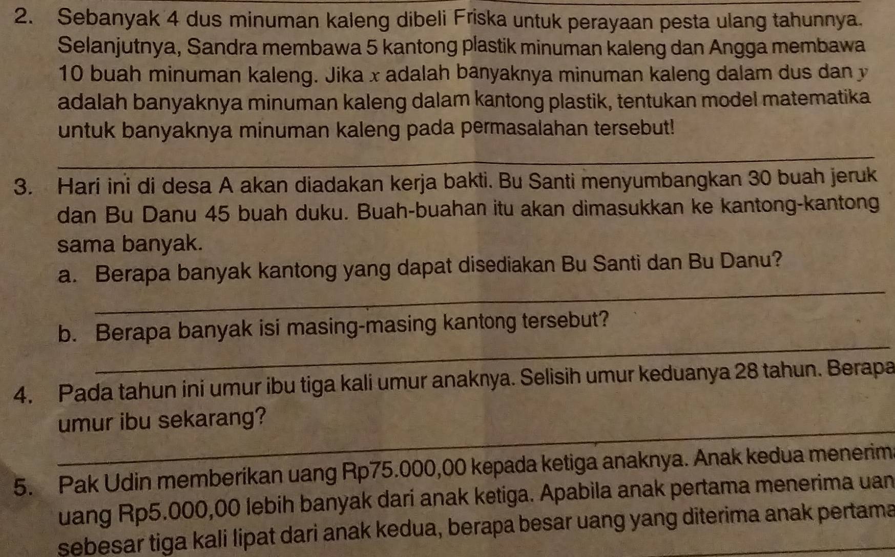 Sebanyak 4 dus minuman kaleng dibeli Friska untuk perayaan pesta ulang tahunnya. 
Selanjutnya, Sandra membawa 5 kantong plastik minuman kaleng dan Angga membawa
10 buah minuman kaleng. Jika x adalah banyaknya minuman kaleng dalam dus dan y
adalah banyaknya minuman kaleng dalam kantong plastik, tentukan model matematika 
untuk banyaknya minuman kaleng pada permasalahan tersebut! 
_ 
_ 
3. Hari ini di desa A akan diadakan kerja bakti. Bu Santi menyumbangkan 30 buah jeruk 
dan Bu Danu 45 buah duku. Buah-buahan itu akan dimasukkan ke kantong-kantong 
sama banyak. 
_ 
a. Berapa banyak kantong yang dapat disediakan Bu Santi dan Bu Danu? 
_ 
b. Berapa banyak isi masing-masing kantong tersebut? 
4. Pada tahun ini umur ibu tiga kali umur anaknya. Selisih umur keduanya 28 tahun. Berapa 
_ 
umur ibu sekarang? 
5. Pak Udin memberikan uang Rp75.000,00 kepada ketiga anaknya. Anak kedua menerim 
uang Rp5.000,00 lebih banyak dari anak ketiga. Apabila anak pertama menerima uan 
sebesar tiga kali lipat dari anak kedua, berapa besar uang yang diterima anak pertama