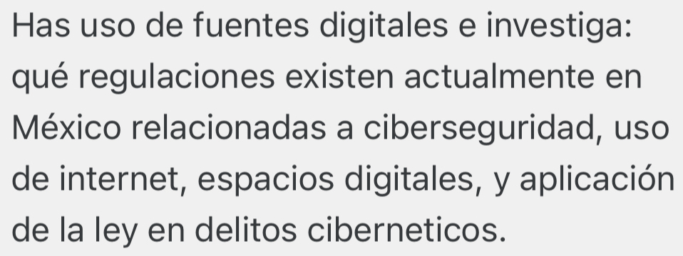 Has uso de fuentes digitales e investiga: 
qué regulaciones existen actualmente en 
México relacionadas a ciberseguridad, uso 
de internet, espacios digitales, y aplicación 
de la ley en delitos ciberneticos.