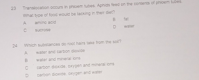 Translocation occurs in phloem tubes. Aphids feed on the contents of phloem tubes.
What type of food would be lacking in their diet?
B
A amino acid fat
D
C sucrose water
24 Which substances do root hairs take from the soil?
A water and carbon dioxide
B water and mineral ions
C carbon dioxide, oxygen and mineral ions
D carbon dioxide, oxygen and water