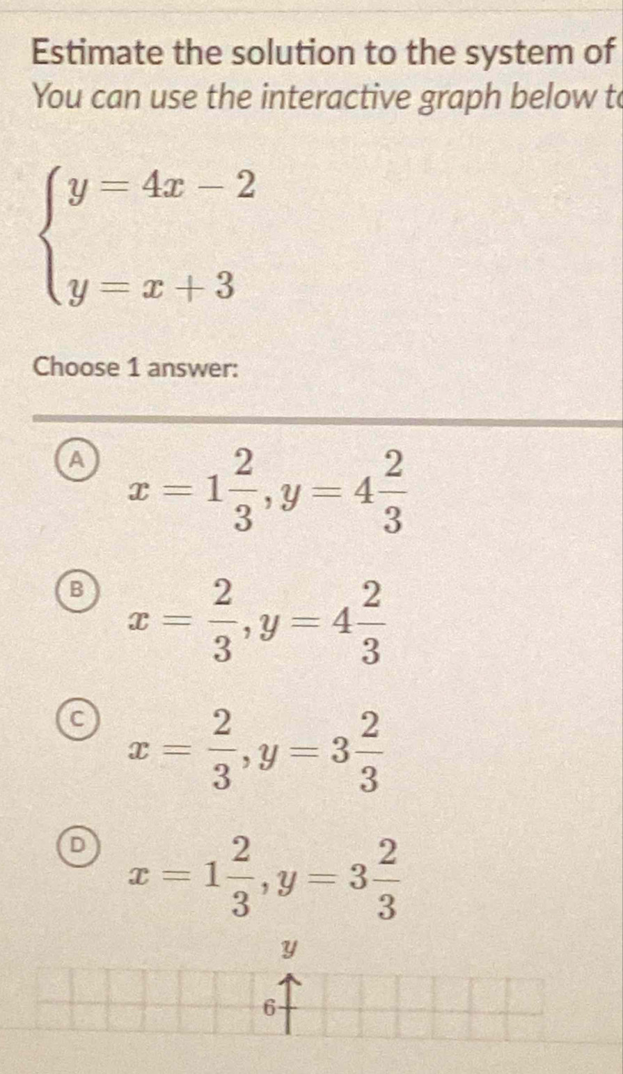 Estimate the solution to the system of
You can use the interactive graph below to
beginarrayl y=4x-2 y=x+3endarray.
Choose 1 answer:
a x=1 2/3 , y=4 2/3 
B x= 2/3 , y=4 2/3 
C x= 2/3 , y=3 2/3 
D x=1 2/3 , y=3 2/3 
Y
6