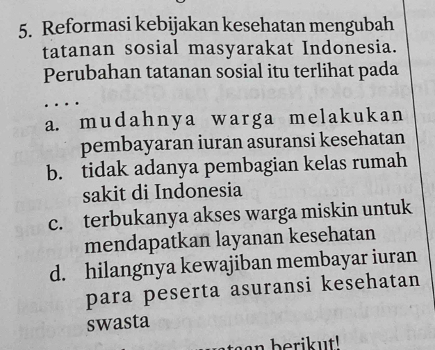 Reformasi kebijakan kesehatan mengubah
tatanan sosial masyarakat Indonesia.
Perubahan tatanan sosial itu terlihat pada
a. mudahnya warga melakukan
pembayaran iuran asuransi kesehatan
b. tidak adanya pembagian kelas rumah
sakit di Indonesia
c. terbukanya akses warga miskin untuk
mendapatkan layanan kesehatan
d. hilangnya kewajiban membayar iuran
para peserta asuransi kesehatan
swasta