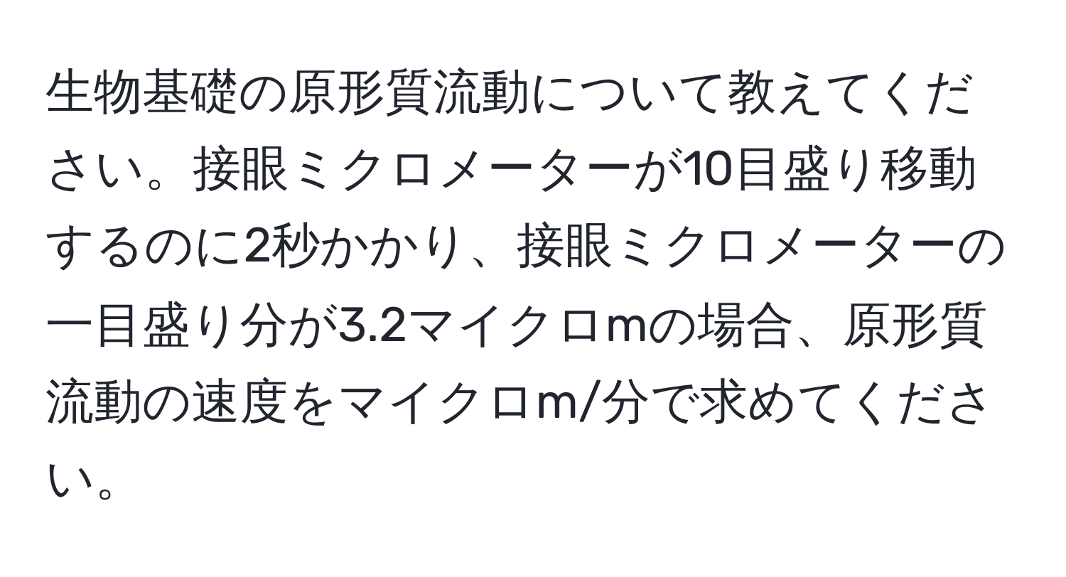 生物基礎の原形質流動について教えてください。接眼ミクロメーターが10目盛り移動するのに2秒かかり、接眼ミクロメーターの一目盛り分が3.2マイクロmの場合、原形質流動の速度をマイクロm/分で求めてください。