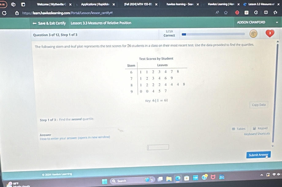 Welcome | Wytheville C X Applications | Rapidide X [Fall 2024] MTH 155-95 × hawkes learning - Sear X Hawkes Learning | Hor Lesson 3.3 Measures of X
https://leam.hawkesleaming.com/Portal/Lesson/lesson_certify#! 
Save & Exit Certify Lesson: 3.3 Measures of Relative Position ADISON CRAWFORD 
Question 3 of 12, Step 1 of 3 Correct 1/19 3
4 
The following stem-and-leaf plot represents the test scores for 26 students in a class on their most recent test. Use the data provided to find the quartiles. 
Test Scores by Student
key:6|1=61
Copy Data 
Step 1 of 3 : Find the second quartile. 
Tables Keypad 
Answer 
How to enter your answer (opens in new window) Keyboard Shortcuts 
Submit Answer 
© 2024 Hawkes Learning 
Search