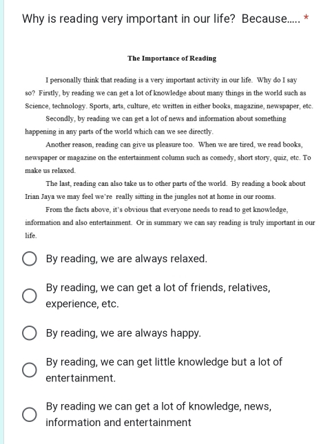 Why is reading very important in our life? Because..... *
The Importance of Reading
I personally think that reading is a very important activity in our life. Why do I say
so? Firstly, by reading we can get a lot of knowledge about many things in the world such as
Science, technology. Sports, arts, culture, etc written in either books, magazine, newspaper, etc.
Secondly, by reading we can get a lot of news and information about something
happening in any parts of the world which can we see directly.
Another reason, reading can give us pleasure too. When we are tired, we read books,
newspaper or magazine on the entertainment column such as comedy, short story, quiz, etc. To
make us relaxed.
The last, reading can also take us to other parts of the world. By reading a book about
Irian Jaya we may feel we’re really sitting in the jungles not at home in our rooms.
From the facts above, it’s obvious that everyone needs to read to get knowledge,
information and also entertainment. Or in summary we can say reading is truly important in our
life.
By reading, we are always relaxed.
By reading, we can get a lot of friends, relatives,
experience, etc.
By reading, we are always happy.
By reading, we can get little knowledge but a lot of
enter tainment.
By reading we can get a lot of knowledge, news,
information and entertainment