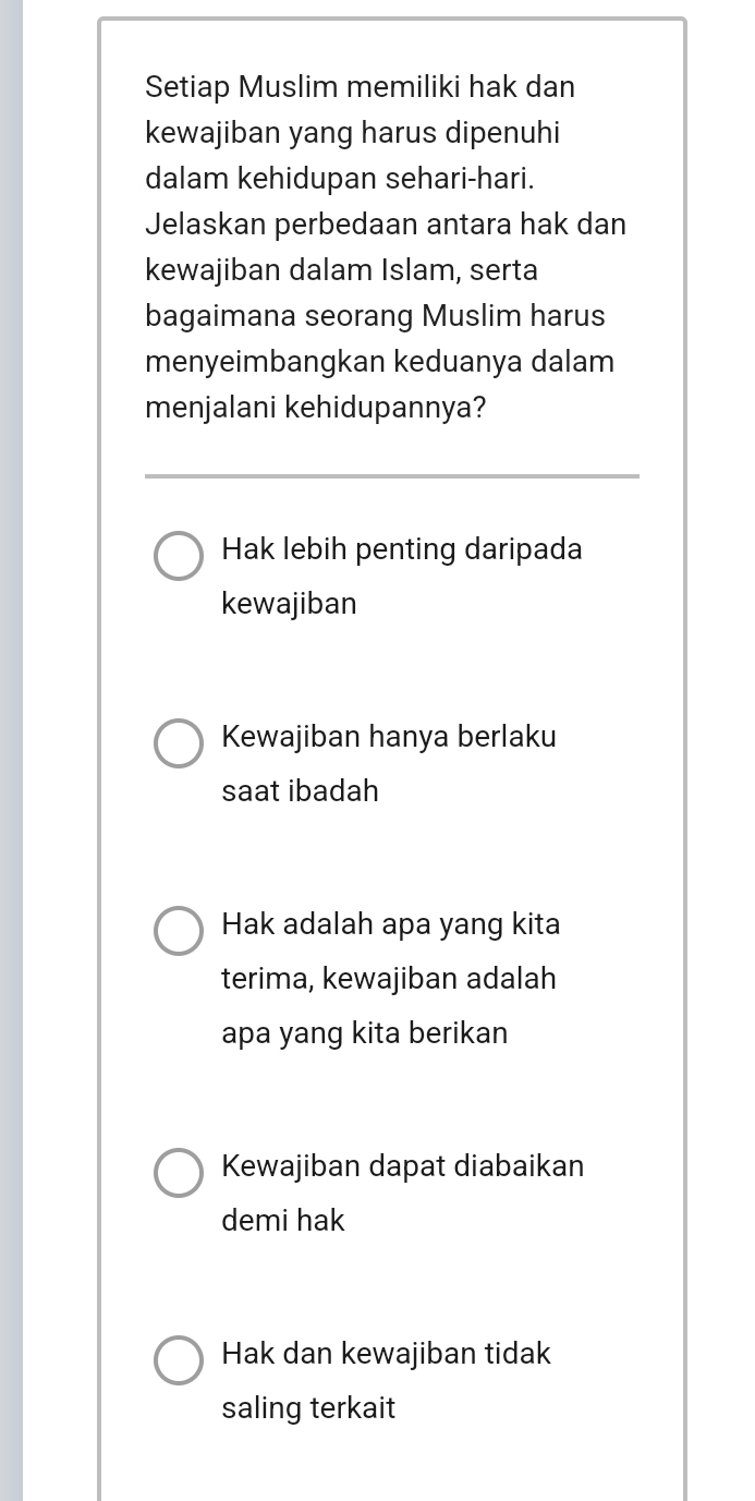 Setiap Muslim memiliki hak dan
kewajiban yang harus dipenuhi
dalam kehidupan sehari-hari.
Jelaskan perbedaan antara hak dan
kewajiban dalam Islam, serta
bagaimana seorang Muslim harus
menyeimbangkan keduanya dalam
menjalani kehidupannya?
Hak lebih penting daripada
kewajiban
Kewajiban hanya berlaku
saat ibadah
Hak adalah apa yang kita
terima, kewajiban adalah
apa yang kita berikan
Kewajiban dapat diabaikan
demi hak
Hak dan kewajiban tidak
saling terkait