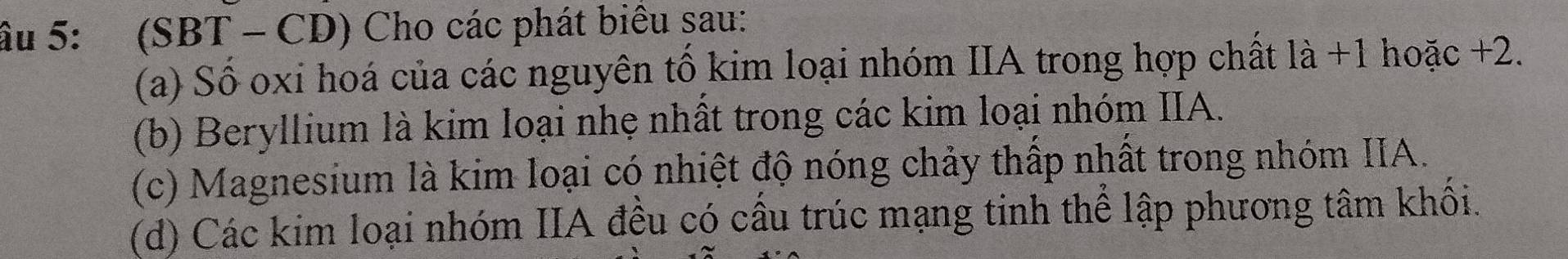 âu 5: (SBT - CD) Cho các phát biểu sau: 
(a) Số oxi hoá của các nguyên tố kim loại nhóm IIA trong hợp chất là +1 hoặc +2. 
(b) Beryllium là kim loại nhẹ nhất trong các kim loại nhóm IIA. 
(c) Magnesium là kim loại có nhiệt độ nóng chảy thấp nhất trong nhóm IIA. 
(d) Các kim loại nhóm IIA đều có cầu trúc mạng tinh thể lập phương tâm khối.