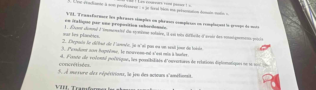 ve ! Les coureurs vont passer! 
5. Une étudiante à son professeur : « je ferai bien ma présentation demain matin ». 
VII. Transformez les phrases simples en phrases complexes en remplaçant le groupe de mots 
en italique par une proposition subordonnée. 
l. Étant donné l'immensité du système solaire, il est très difficile d'avoir des renseignements précis 
sur les planètes. 
2. Depuis le début de l'année, je n'ai pas eu un seul jour de loisir. 
3. Pendant son baptême, le nouveau-né s'est mis à hurler. 
4. Faute de volonté politique, les possibilités d'ouvertures de relations diplomatiques ne se sont pas 
concrétisées. 
5. À mesure des répétitions, le jeu des acteurs s'améliorait. 
VIII. Transformez les