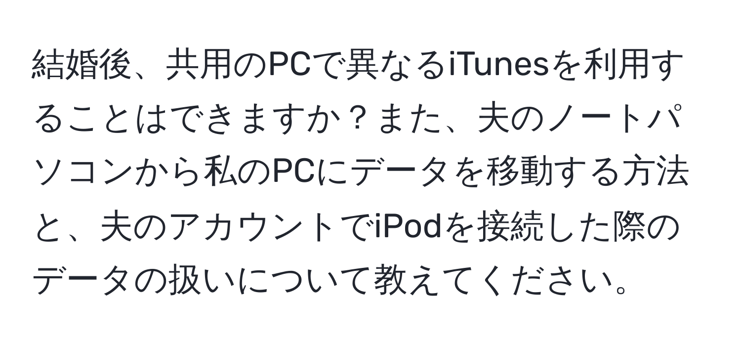 結婚後、共用のPCで異なるiTunesを利用することはできますか？また、夫のノートパソコンから私のPCにデータを移動する方法と、夫のアカウントでiPodを接続した際のデータの扱いについて教えてください。