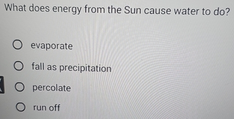 What does energy from the Sun cause water to do?
evaporate
fall as precipitation
percolate
run off