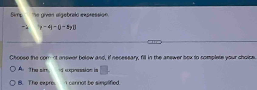 Simp the given algebraic expression.
-2 3y-4)-(j-8y)]
Choose the correct answer below and, if necessary, fill in the answer box to complete your choice.
A. The sim, d expression is □.
B. The expre cannot be simplified.