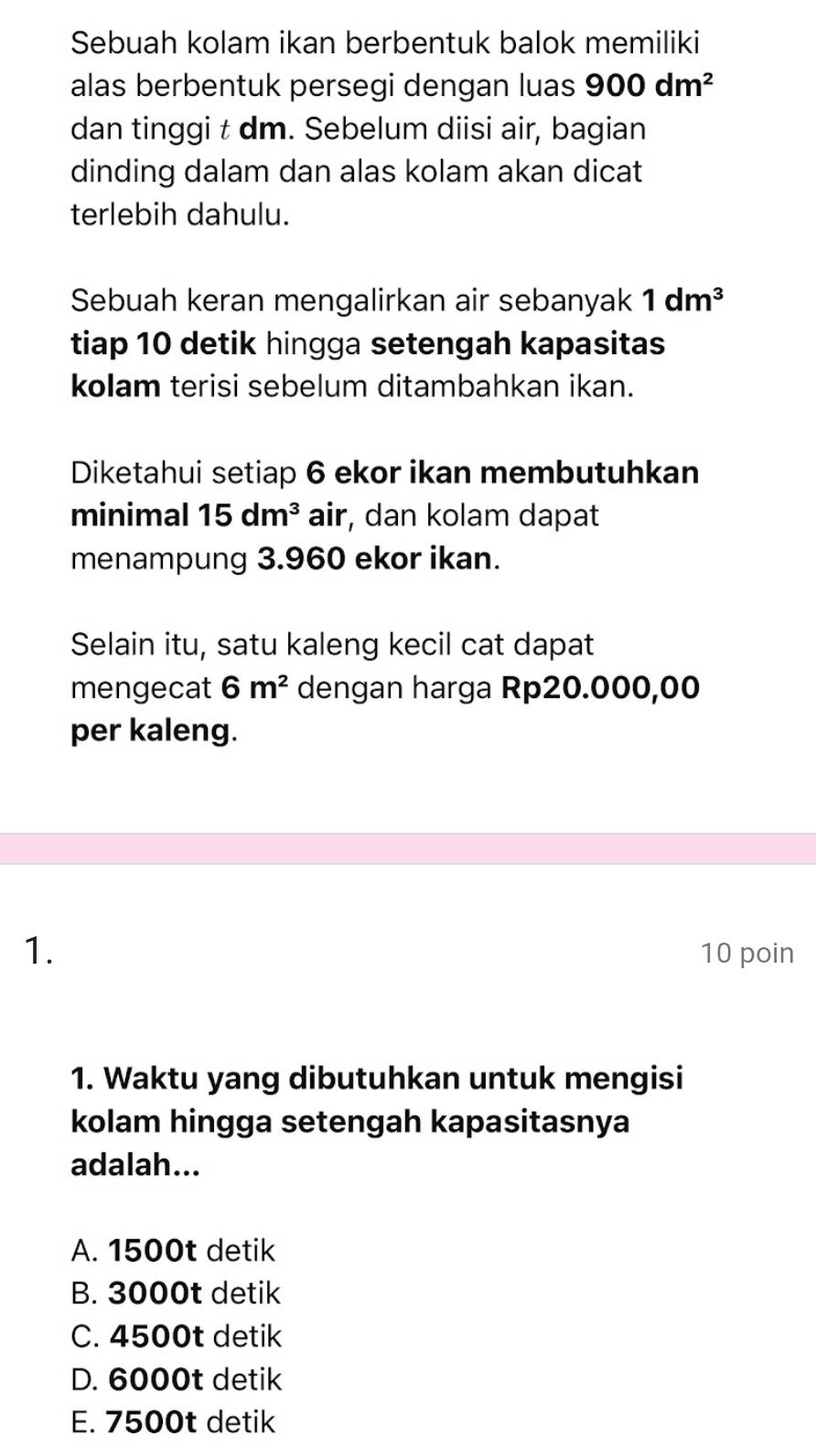 Sebuah kolam ikan berbentuk balok memiliki
alas berbentuk persegi dengan luas 900dm^2
dan tinggi t dm. Sebelum diisi air, bagian
dinding dalam dan alas kolam akan dicat
terlebih dahulu.
Sebuah keran mengalirkan air sebanyak 1dm^3
tiap 10 detik hingga setengah kapasitas
kolam terisi sebelum ditambahkan ikan.
Diketahui setiap 6 ekor ikan membutuhkan
minimal 15dm^3 air, dan kolam dapat
menampung 3.960 ekor ikan.
Selain itu, satu kaleng kecil cat dapat
mengecat 6m^2 dengan harga Rp20.000,00
per kaleng.
1. 10 poin
1. Waktu yang dibutuhkan untuk mengisi
kolam hingga setengah kapasitasnya
adalah...
A. 1500t detik
B. 3000t detik
C. 4500t detik
D. 6000t detik
E. 7500t detik