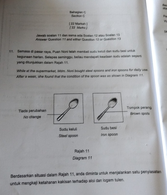 stu
Bahagian C
Section C Po
Y
[ 22 Markah ]
[ 22 Marks ]
Jawab soalan 11 dan sama ada Soalan 12 atau Soalan 13
Answer Question 11 and either Question 12 or Question 13
11. Semasa di pasar raya, Puan Noni telah membeli sudu keluli dan sudu besi untuk
kegunaan harian. Selepas seminggu, beliau mendapati keadaan sudu adalah seperti
yang ditunjukkan dalam Rajah 11.
While at the supermarket, Mdm. Noni bought steel spoons and iron spoons for daily use,
After a week, she found that the condition of the spoon was as shown in Diagram 11.
Tompok perang
Tiada perubahan
No change Brown spots
Sudu keluli Sudu besi
Steel spoon Iron spoon
Rajah 11
Diagram 11
Berdasarkan situasi dalam Rajah 11, anda diminta untuk menjalankan satu penyiasatan
untuk mengkaji ketahanan kakisan terhadap aloi dan logam tulen.