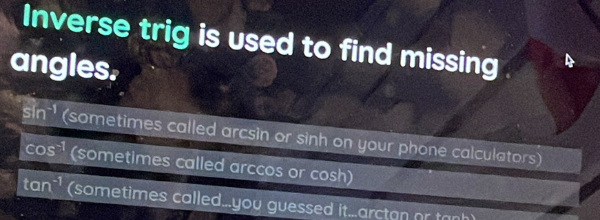 Inverse trig is used to find missing
angles.
sin^(-1) (sometimes called arcsin or sinh on your phone calculators)
cos^(-1) (sometimes called arccos or cosh)
tan^(-1) (sometimes called...you guessed it...arctan or tanh