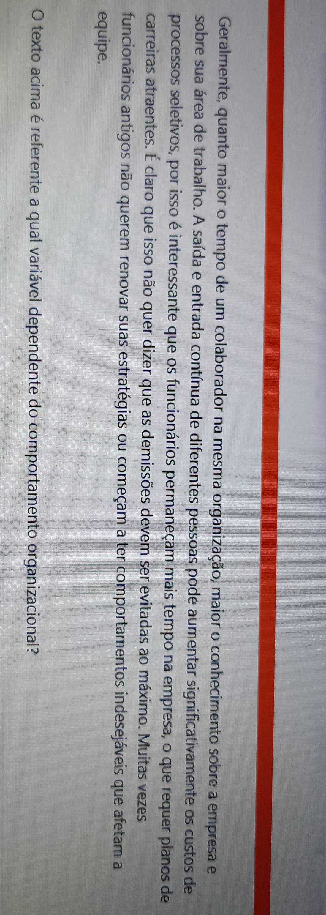 Geralmente, quanto maior o tempo de um colaborador na mesma organização, maior o conhecimento sobre a empresa e 
sobre sua área de trabalho. A saída e entrada contínua de diferentes pessoas pode aumentar significativamente os custos de 
processos seletivos, por isso é interessante que os funcionários permaneçam mais tempo na empresa, o que requer planos de 
carreiras atraentes. É claro que isso não quer dizer que as demissões devem ser evitadas ao máximo. Muitas vezes 
funcionários antigos não querem renovar suas estratégias ou começam a ter comportamentos indesejáveis que afetam a 
equipe. 
O texto acima é referente a qual variável dependente do comportamento organizacional?